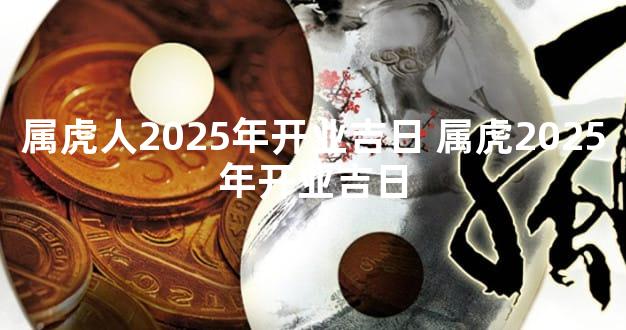 属虎人2025年开业吉日 属虎2025年开业吉日